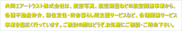 共同エアートラスト株式会社は、航空写真、航空測量などの航空関連事業から、<br />
各種不動産仲介、移住定住・田舎暮らし用支援サービスなど、各種関連サービス事業を幅広く行っています。ご検討の際はどうぞ,お気軽にご相談・ご用命下さい。
